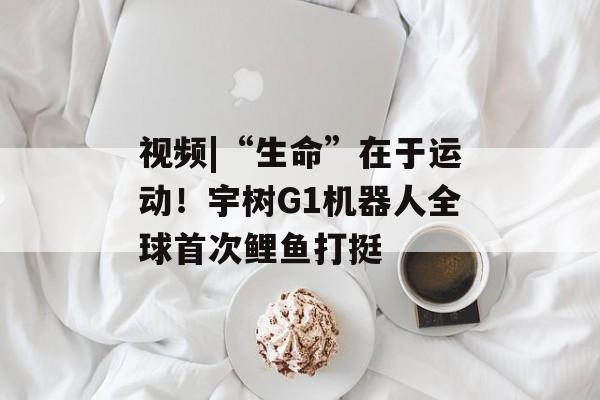 视频|“生命”在于运动！宇树G1机器人全球首次鲤鱼打挺