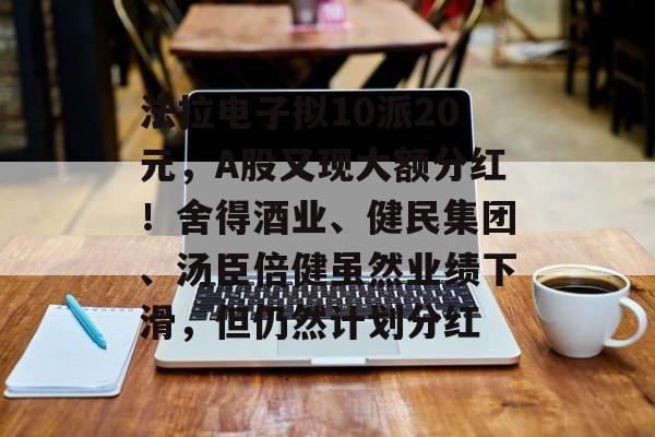法拉电子拟10派20元,A股又现大额分红!舍得酒业、健民集团、汤臣倍健虽然业绩下滑,但仍然计划分红 法拉电子拟10派20元,A股又现大额分红!舍得酒业、健民集团、汤臣倍健虽然业绩下滑,但仍然计划分红