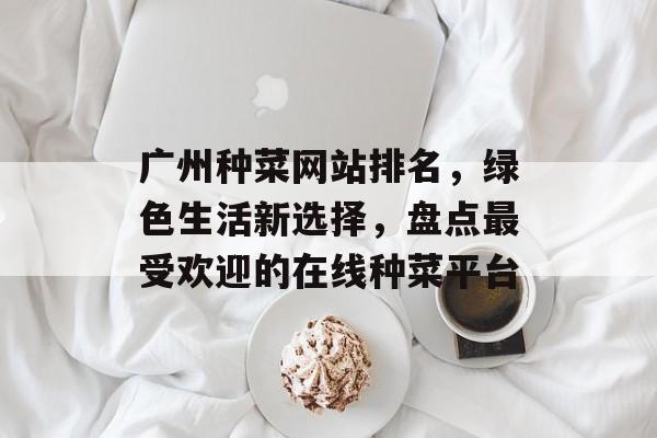 广州种菜网站排名,绿色生活新选择,盘点最受欢迎的在线种菜平台 广州种菜网站排名,绿色生活新选择,盘点最受欢迎的在线种菜平台