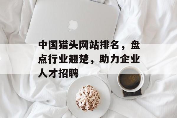 中国猎头网站排名，盘点行业翘楚，助力企业人才招聘