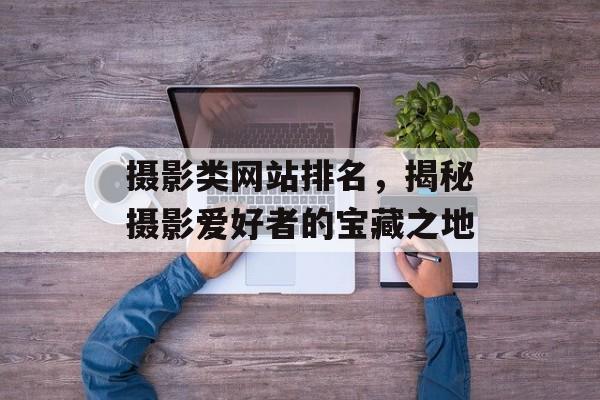 摄影类网站排名,揭秘摄影爱好者的宝藏之地 摄影类网站排名,揭秘摄影爱好者的宝藏之地