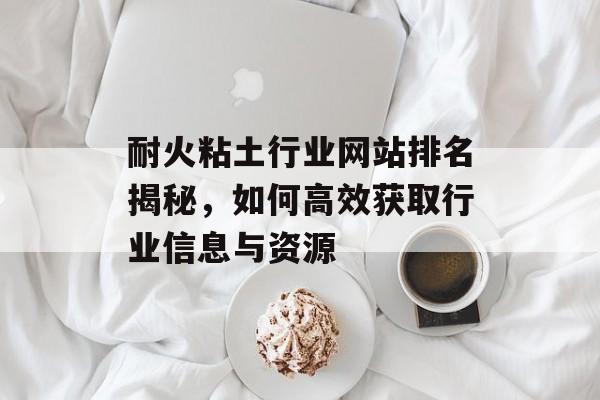 耐火粘土行业网站排名揭秘,如何高效获取行业信息与资源 耐火粘土行业网站排名揭秘,如何高效获取行业信息与资源