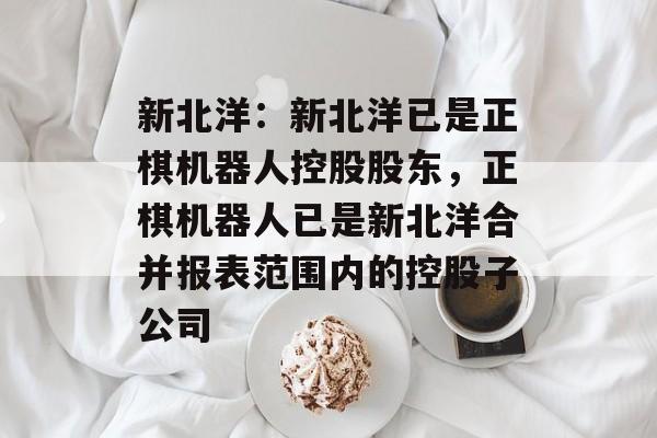 新北洋:新北洋已是正棋机器人控股股东,正棋机器人已是新北洋合并报表范围内的控股子公司 新北洋:新北洋已是正棋机器人控股股东,正棋机器人已是新北洋合并报表范围内的控股子公司