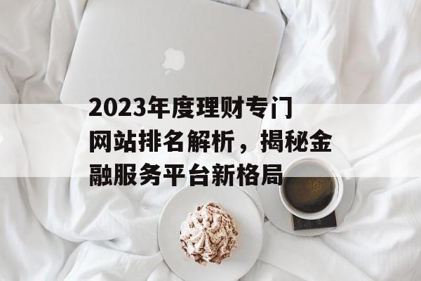 2023年度理财专门网站排名解析,揭秘金融服务平台新格局 2023年度理财专门网站排名解析,揭秘金融服务平台新格局