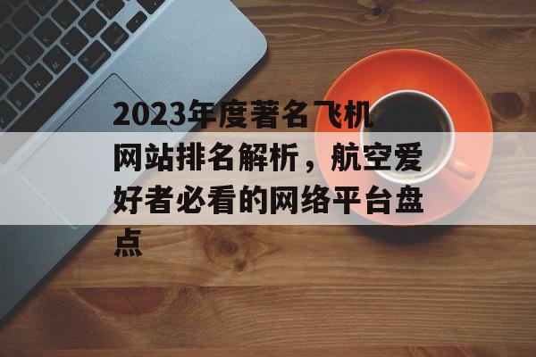 2023年度著名飞机网站排名解析,航空爱好者必看的网络平台盘点 2023年度著名飞机网站排名解析,航空爱好者必看的网络平台盘点