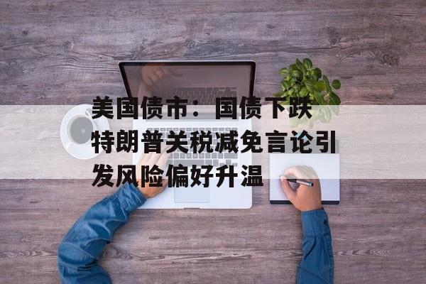 美国债市:国债下跌 特朗普关税减免言论引发风险偏好升温 美国债市:国债下跌 特朗普关税减免言论引发风险偏好升温