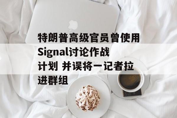 特朗普高级官员曾使用Signal讨论作战计划 并误将一记者拉进群组 特朗普高级官员曾使用Signal讨论作战计划 并误将一记者拉进群组