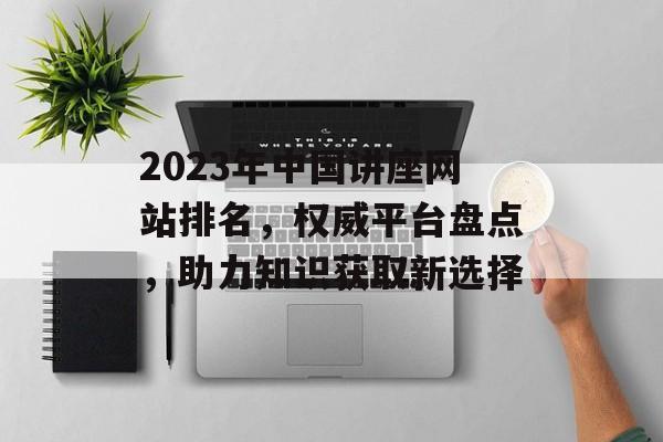 2023年中国讲座网站排名,权威平台盘点,助力知识获取新选择 2023年中国讲座网站排名,权威平台盘点,助力知识获取新选择