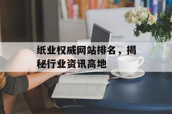 纸业权威网站排名,揭秘行业资讯高地 纸业权威网站排名,揭秘行业资讯高地