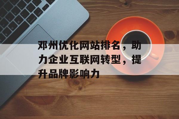 邓州优化网站排名，助力企业互联网转型，提升品牌影响力