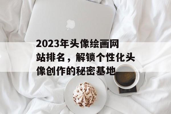 2023年头像绘画网站排名,解锁个性化头像创作的秘密基地 2023年头像绘画网站排名,解锁个性化头像创作的秘密基地