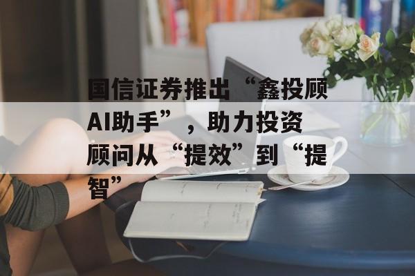 国信证券推出“鑫投顾AI助手”，助力投资顾问从“提效”到“提智”