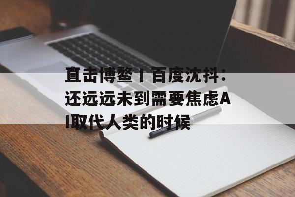 直击博鳌丨百度沈抖：还远远未到需要焦虑AI取代人类的时候