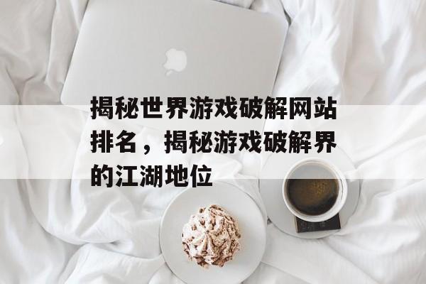 揭秘世界游戏破解网站排名,揭秘游戏破解界的江湖地位 揭秘世界游戏破解网站排名,揭秘游戏破解界的江湖地位