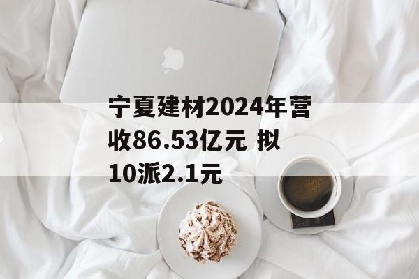 宁夏建材2024年营收86.53亿元 拟10派2.1元 宁夏建材2024年营收86.53亿元 拟10派2.1元