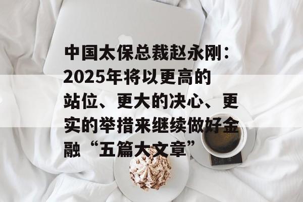 中国太保总裁赵永刚：2025年将以更高的站位、更大的决心、更实的举措来继续做好金融“五篇大文章”