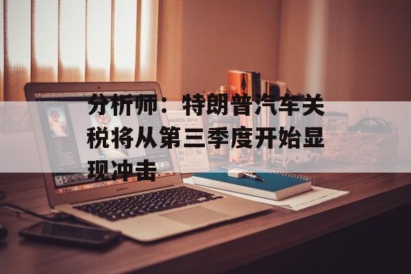 分析师:特朗普汽车关税将从第三季度开始显现冲击 分析师:特朗普汽车关税将从第三季度开始显现冲击