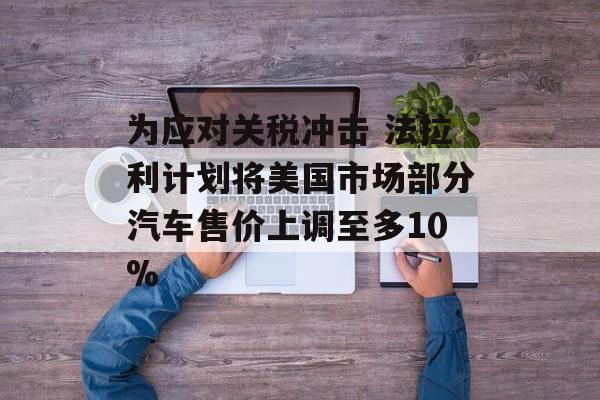 为应对关税冲击 法拉利计划将美国市场部分汽车售价上调至多10%