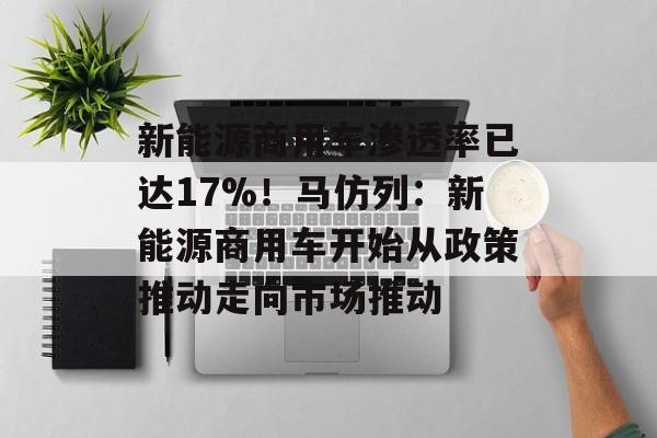 新能源商用车渗透率已达17%!马仿列:新能源商用车开始从政策推动走向市场推动 新能源商用车渗透率已达17%!马仿列:新能源商用车开始从政策推动走向市场推动