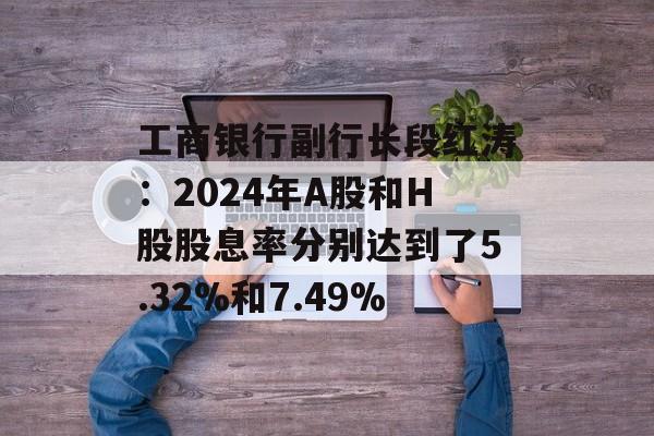 工商银行副行长段红涛:2024年A股和H股股息率分别达到了5.32%和7.49% 工商银行副行长段红涛:2024年A股和H股股息率分别达到了5.32%和7.49%