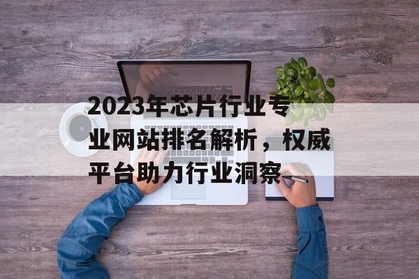 2023年芯片行业专业网站排名解析,权威平台助力行业洞察 2023年芯片行业专业网站排名解析,权威平台助力行业洞察