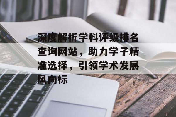 深度解析学科评级排名查询网站，助力学子精准选择，引领学术发展风向标