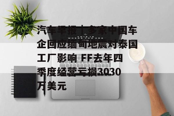 汽车早报｜多家中国车企回应缅甸地震对泰国工厂影响 FF去年四季度经营亏损3030万美元