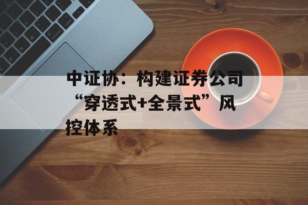 中证协:构建证券公司“穿透式+全景式”风控体系 中证协:构建证券公司“穿透式+全景式”风控体系