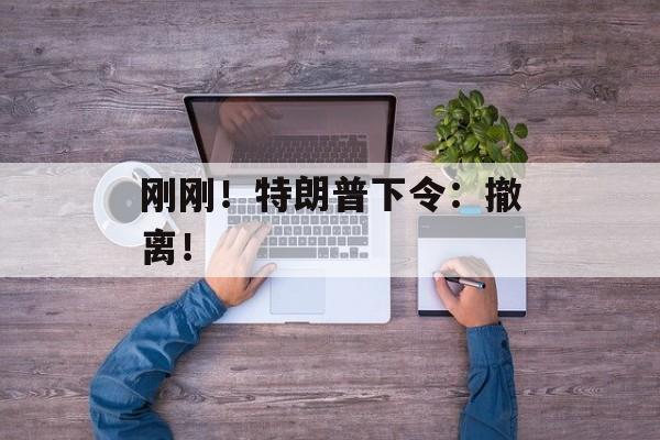 刚刚!特朗普下令:撤离! 刚刚!特朗普下令:撤离!