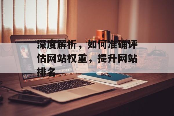 深度解析,如何准确评估网站权重,提升网站排名 深度解析,如何准确评估网站权重,提升网站排名