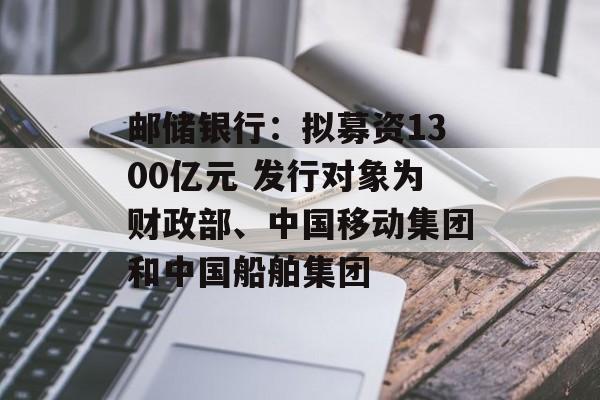 邮储银行:拟募资1300亿元 发行对象为财政部、中国移动集团和中国船舶集团 邮储银行:拟募资1300亿元 发行对象为财政部、中国移动集团和中国船舶集团