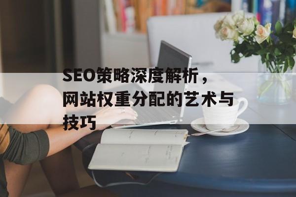 SEO策略深度解析,网站权重分配的艺术与技巧 SEO策略深度解析,网站权重分配的艺术与技巧