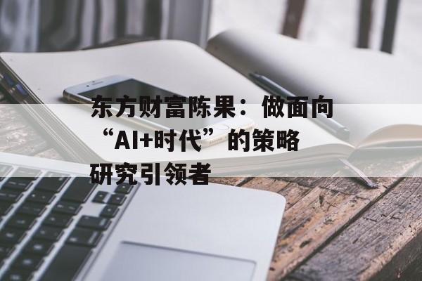 东方财富陈果:做面向“AI+时代”的策略研究引领者 东方财富陈果:做面向“AI+时代”的策略研究引领者