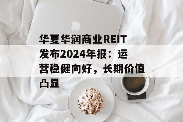 华夏华润商业REIT发布2024年报：运营稳健向好，长期价值凸显