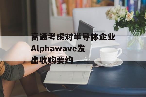 高通考虑对半导体企业Alphawave发出收购要约 高通考虑对半导体企业Alphawave发出收购要约