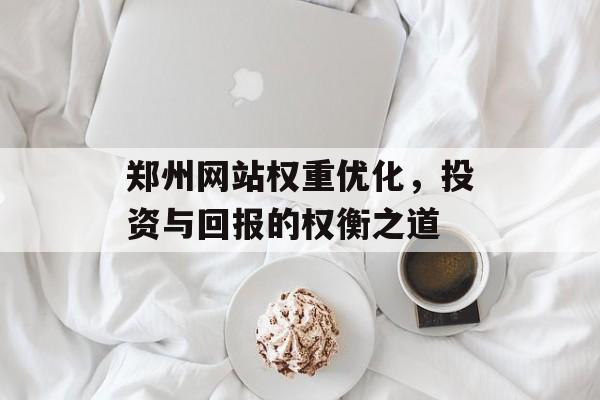 郑州网站权重优化,投资与回报的权衡之道 郑州网站权重优化,投资与回报的权衡之道