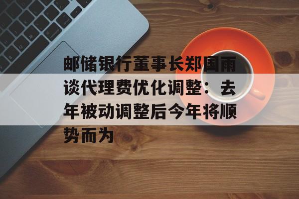 邮储银行董事长郑国雨谈代理费优化调整:去年被动调整后今年将顺势而为 邮储银行董事长郑国雨谈代理费优化调整:去年被动调整后今年将顺势而为