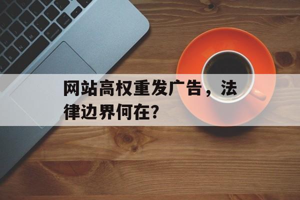 网站高权重发广告,法律边界何在? 网站高权重发广告,法律边界何在?