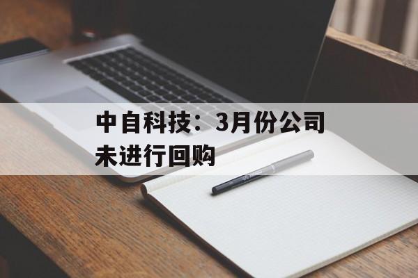 中自科技:3月份公司未进行回购 中自科技:3月份公司未进行回购