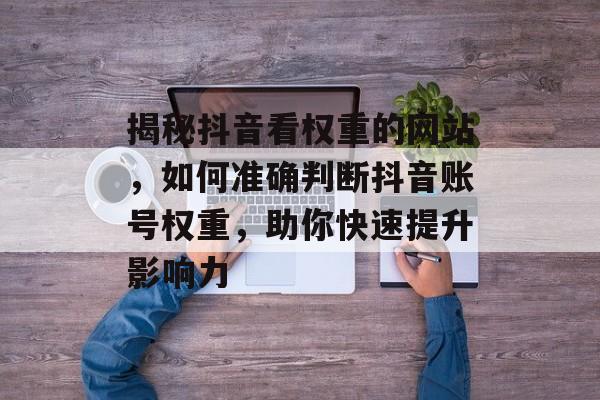 揭秘抖音看权重的网站,如何准确判断抖音账号权重,助你快速提升影响力 揭秘抖音看权重的网站,如何准确判断抖音账号权重,助你快速提升影响力