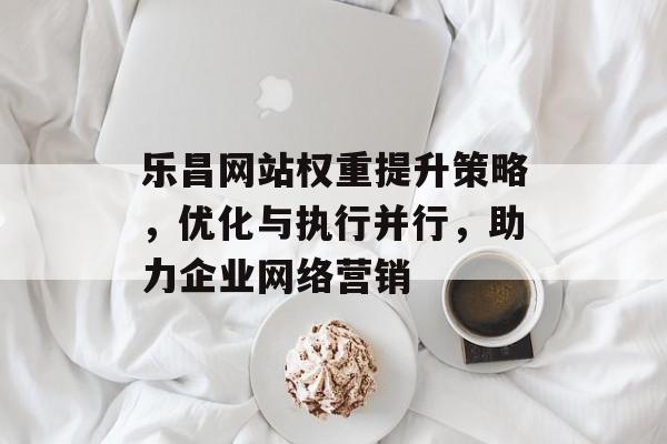 乐昌网站权重提升策略，优化与执行并行，助力企业网络营销