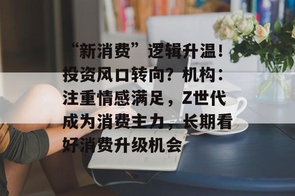 “新消费”逻辑升温！投资风口转向？机构：注重情感满足，Z世代成为消费主力，长期看好消费升级机会
