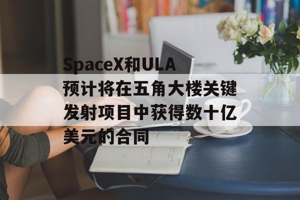 SpaceX和ULA预计将在五角大楼关键发射项目中获得数十亿美元的合同