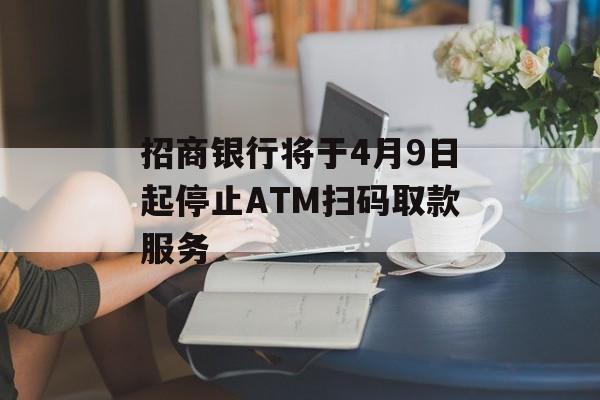 招商银行将于4月9日起停止ATM扫码取款服务 招商银行将于4月9日起停止ATM扫码取款服务