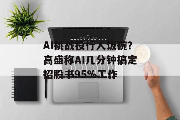 AI挑战投行人饭碗？高盛称AI几分钟搞定招股书95%工作