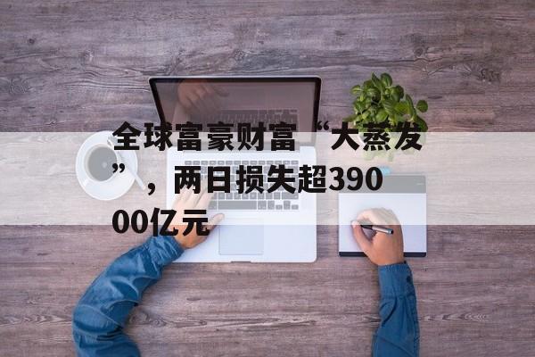 全球富豪财富“大蒸发”，两日损失超39000亿元