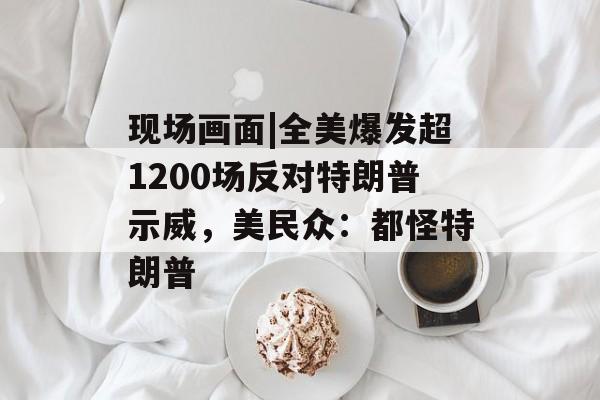 现场画面|全美爆发超1200场反对特朗普示威，美民众：都怪特朗普