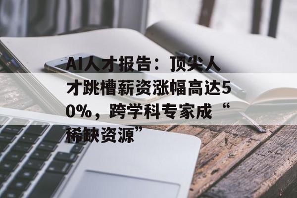 AI人才报告：顶尖人才跳槽薪资涨幅高达50%，跨学科专家成“稀缺资源”
