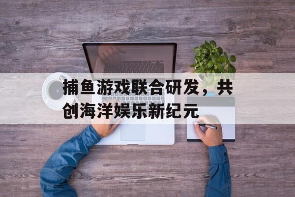 捕鱼游戏联合研发，共创海洋娱乐新纪元