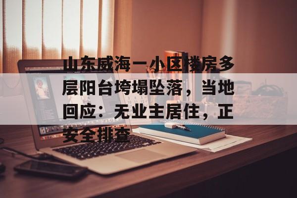 山东威海一小区楼房多层阳台垮塌坠落，当地回应：无业主居住，正安全排查